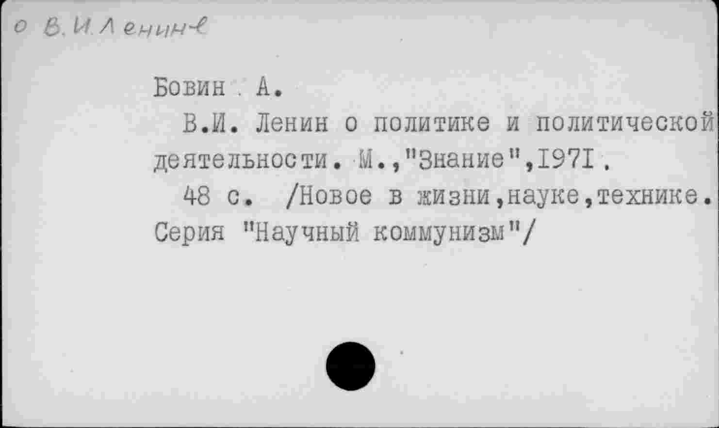 ﻿о б.М Л
Бовин . А.
В.И. Ленин о политике и политической деятельности. М. »’’Знание ",1971.
48 с. /Новое в жизни,науке,технике. Серия "Научный коммунизм"/